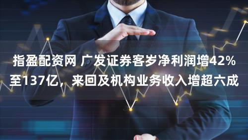 指盈配资网 广发证券客岁净利润增42%至137亿，来回及机构业务收入增超六成