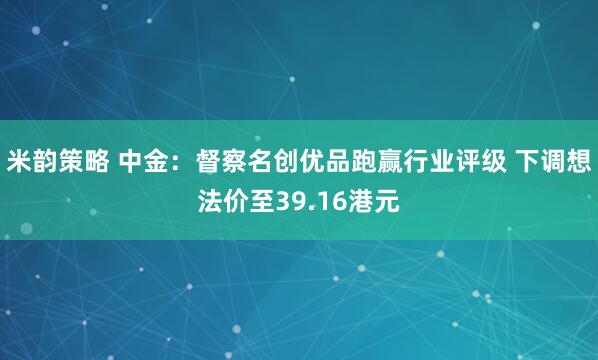 米韵策略 中金：督察名创优品跑赢行业评级 下调想法价至39.16港元