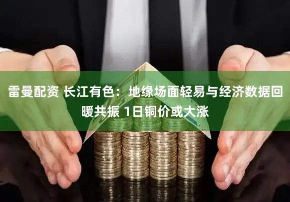 雷曼配资 长江有色：地缘场面轻易与经济数据回暖共振 1日铜价或大涨