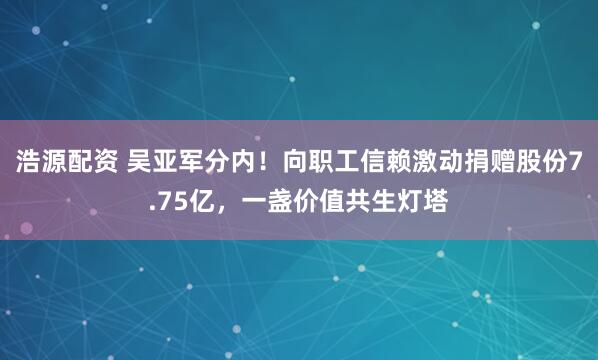 浩源配资 吴亚军分内！向职工信赖激动捐赠股份7.75亿，一盏价值共生灯塔