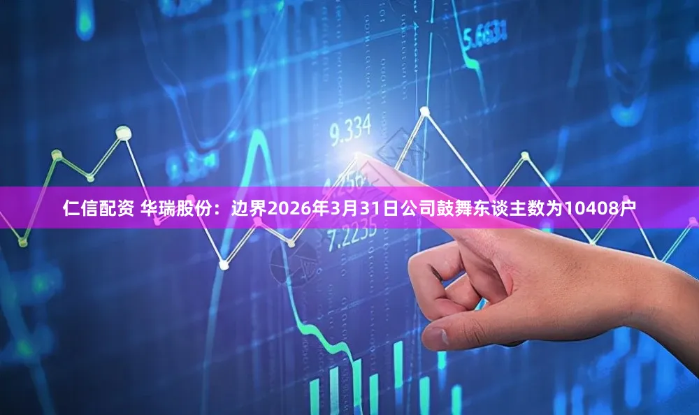 仁信配资 华瑞股份：边界2026年3月31日公司鼓舞东谈主数为10408户