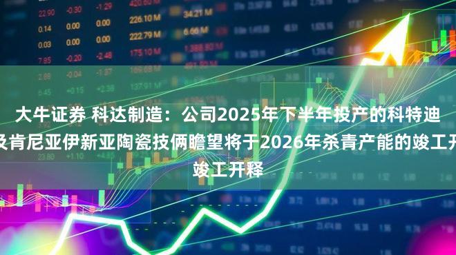 大牛证券 科达制造:公司2025年下半年投产的科特迪瓦及肯尼亚伊新亚陶瓷技俩瞻望将于2026年杀青产能的竣工开释