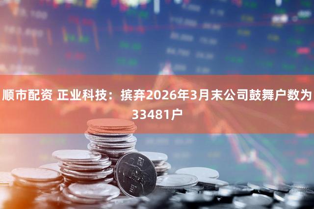 顺市配资 正业科技：摈弃2026年3月末公司鼓舞户数为33481户