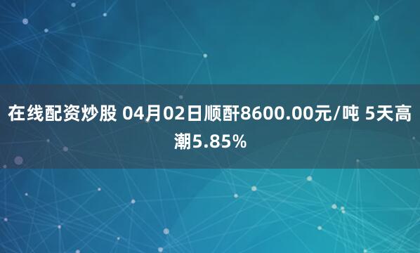 在线配资炒股 04月02日顺酐8600.00元/吨 5天高潮5.85%