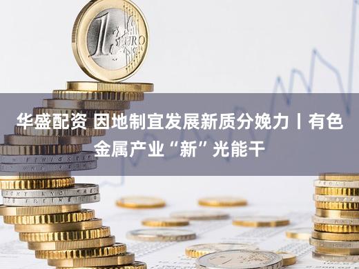 华盛配资 因地制宜发展新质分娩力丨有色金属产业“新”光能干