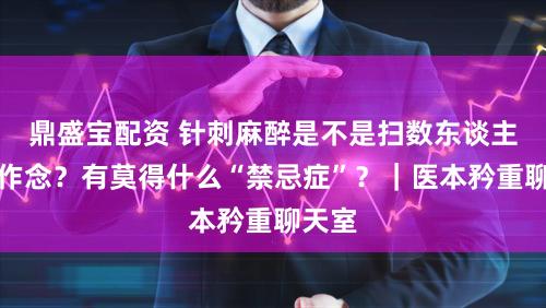 鼎盛宝配资 针刺麻醉是不是扫数东谈主齐能作念？有莫得什么“禁忌症”？｜医本矜重聊天室