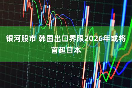 银河股市 韩国出口界限2026年或将首超日本