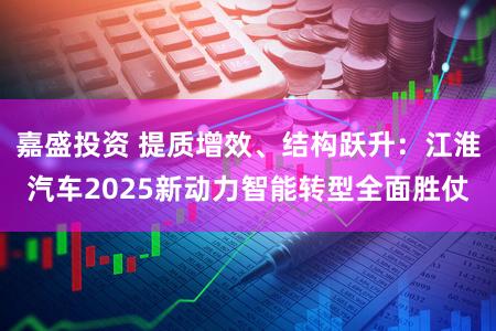 嘉盛投资 提质增效、结构跃升：江淮汽车2025新动力智能转型全面胜仗