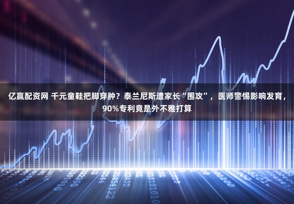 亿赢配资网 千元童鞋把脚穿肿？泰兰尼斯遭家长“围攻”，医师警惕影响发育，90%专利竟是外不雅打算