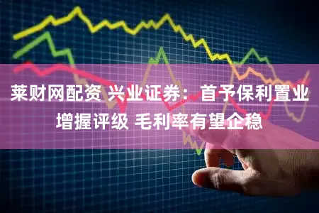莱财网配资 兴业证券：首予保利置业增握评级 毛利率有望企稳