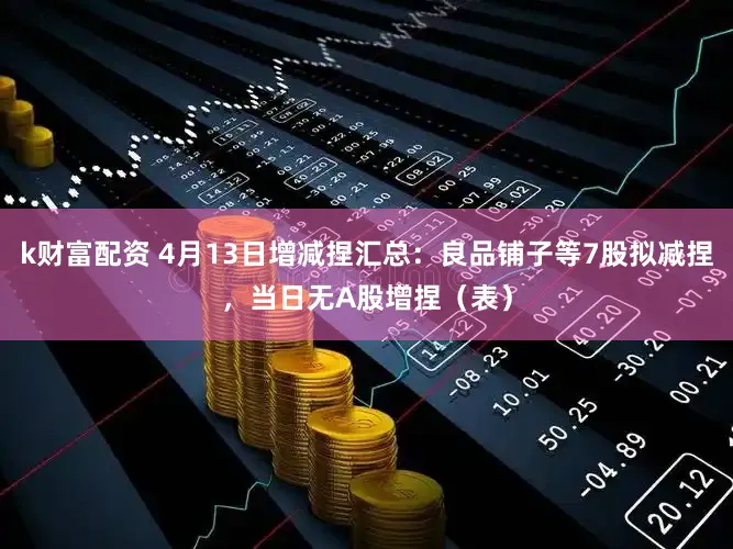 k财富配资 4月13日增减捏汇总：良品铺子等7股拟减捏，当日无A股增捏（表）