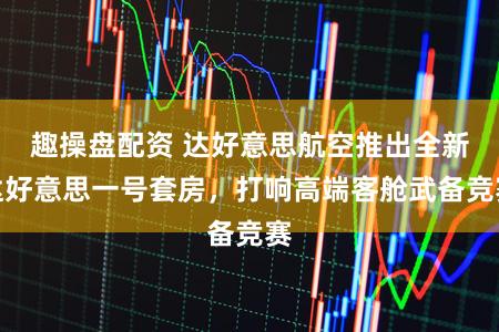 趣操盘配资 达好意思航空推出全新达好意思一号套房，打响高端客舱武备竞赛