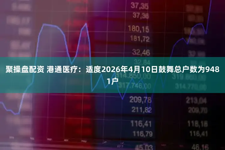 聚操盘配资 港通医疗：适度2026年4月10日鼓舞总户数为9481户