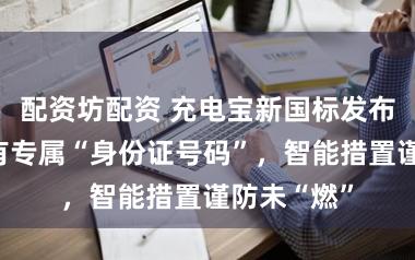 配资坊配资 充电宝新国标发布，每个齐有专属“身份证号码”，智能措置谨防未“燃”