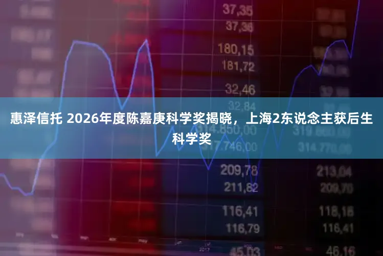 惠泽信托 2026年度陈嘉庚科学奖揭晓，上海2东说念主获后生科学奖