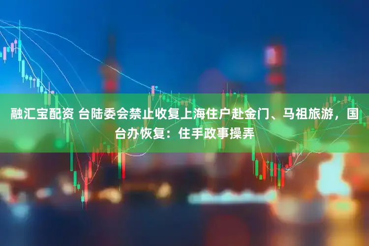 融汇宝配资 台陆委会禁止收复上海住户赴金门、马祖旅游，国台办恢复：住手政事操弄