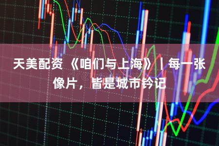 天美配资 《咱们与上海》|每一张像片,皆是城市钤记