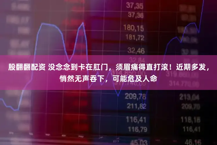 股翻翻配资 没念念到卡在肛门,须眉痛得直打滚!近期多发,悄然无声吞下,可能危及人命