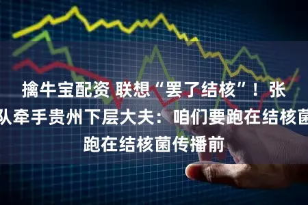 擒牛宝配资 联想“罢了结核”！张文宏团队牵手贵州下层大夫：咱们要跑在结核菌传播前