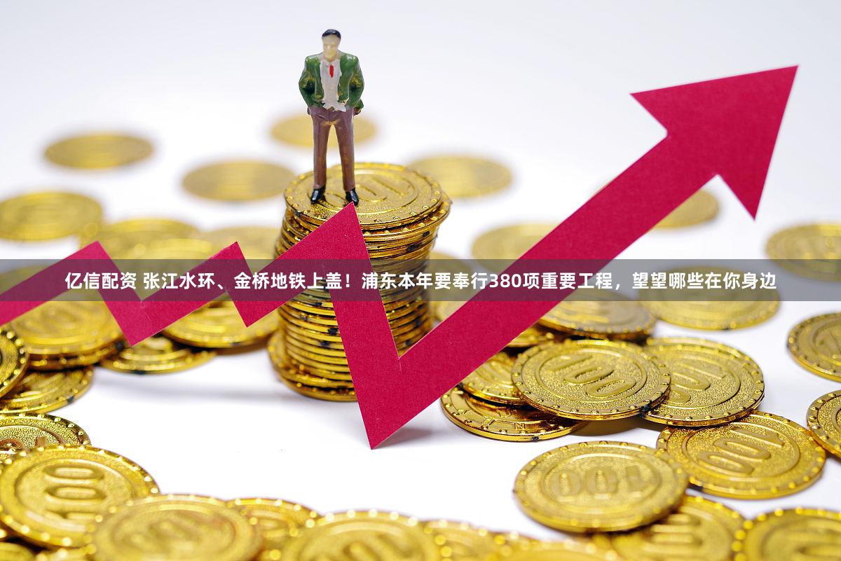 亿信配资 张江水环、金桥地铁上盖！浦东本年要奉行380项重要工程，望望哪些在你身边