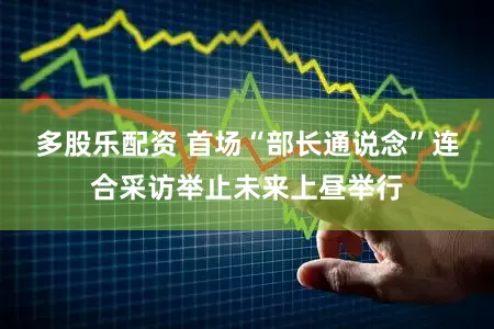 多股乐配资 首场“部长通说念”连合采访举止未来上昼举行