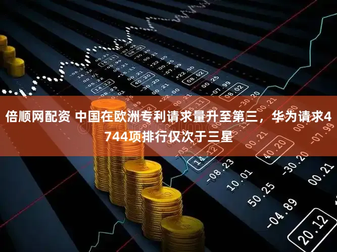 倍顺网配资 中国在欧洲专利请求量升至第三，华为请求4744项排行仅次于三星