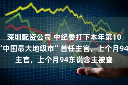 深圳配资公司 中纪委打下本年第10“虎”,曾任“中国最大地级市”首任主官,上个月94东说念主被查