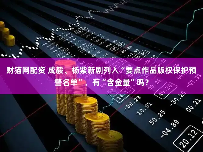 财猫网配资 成毅、杨紫新剧列入“要点作品版权保护预警名单”，有“含金量”吗？