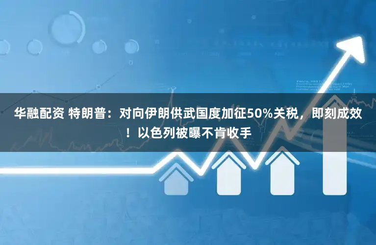华融配资 特朗普：对向伊朗供武国度加征50%关税，即刻成效！以色列被曝不肯收手