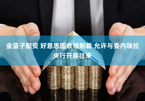 金篮子配资 好意思国收缩制裁 允许与委内瑞拉央行开展往来