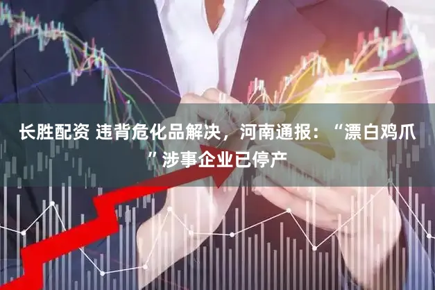 长胜配资 违背危化品解决，河南通报：“漂白鸡爪”涉事企业已停产