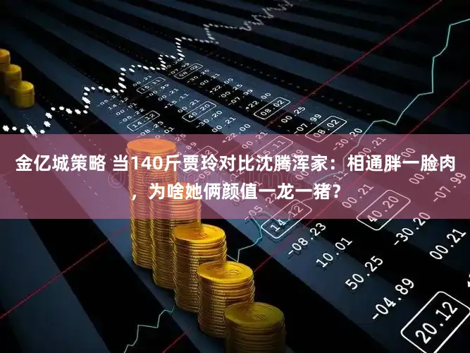 金亿城策略 当140斤贾玲对比沈腾浑家：相通胖一脸肉，为啥她俩颜值一龙一猪？