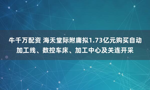 牛千万配资 海天堂际附庸拟1.73亿元购买自动加工线、数控车床、加工中心及关连开采
