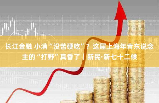 长江金融 小满“没苦硬吃”？这届上海年青东说念主的“打野”真香了｜新民·新七十二候