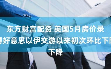 东方财富配资 英国5月房价录得好意思以伊交游以来初次环比下降