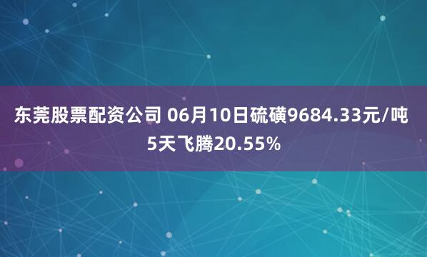 东莞股票配资公司 06月10日硫磺9684.33元/吨 5天飞腾20.55%