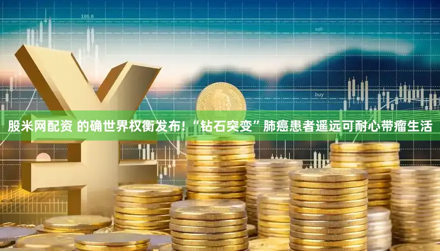 股米网配资 的确世界权衡发布! “钻石突变”肺癌患者遥远可耐心带瘤生活