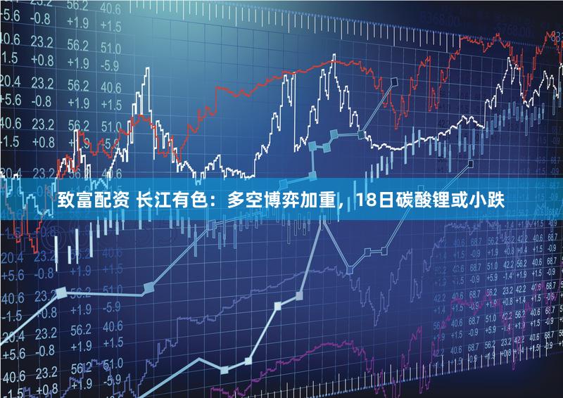 致富配资 长江有色：多空博弈加重，18日碳酸锂或小跌